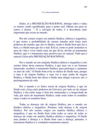 309
1º O – Universo em Desencanto
Então, aí a IMUNIZAÇÃO RACIONAL abrange todos e todas
as mentes sendo equilibradas para o ponto real. Olham uns para os
outros e dizem: "- É a salvação de todos, é a descoberta mais
importante que existe no mundo.
Por nós sermos corpos em matéria fluídica, elétrica e magnética,
é que temos a probabilidade de sermos tratados pela força mais
poderosa do mundo, que são os fluidos, tendo o fluido bom que faz o
bem, e o fluido mau que faz o mal. Está aí, como se pode aumentar os
anos de vida e viver muito mais do que devia, devido ao tratamento
fluídico, que é o tratamento mais positivo por ser natural. Tudo que é
natural é feito pela IMUNIZAÇÃO RACIONAL.
Por o mundo ser um conjunto fluídico elétrico e magnético e nós
sermos feitos desta natureza fluídica, é que uma vez o ser humano
imunizado, receberá o tratamento fluídico, para prolongar e aumentar
os anos de vida." O fluido bom evita os efeitos do fluido mau, porque
o mau é de origem fluídica, e uma vez o mau sendo de origem
fluídica, o fluido bom não deixa o fluido mau atingir a pessoa, daí, o
prolongamento da vida.
Por o mundo e os feitos serem de origem fluídica, é que no
fluido está a força mais poderosa do Universo, por tudo ser de origem
fluídica, e daí então surge o bem dos imunizados e a longevitude da
vida, por meio do tratamento fluídico, onde estão todos os remédios
maus e todos os remédios bons.
Todas as doenças são de origem fluídica, por o mundo ser
fluídico elétrico e magnético. Portanto, toda doença é de origem
fluídica. Por nós sermos corpos em matéria fluídica elétrica e
magnética, é que no fluido bom estão todas as curas de todas as
doenças do corpo em matéria fluídica elétrica e magnética. O fluido
mau produz a doença e o fluido bom cura a doença, portanto, o
tratamento fluídico é o verdadeiro tratamento natural.
 