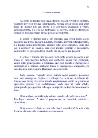 31
1º O – Universo em Desencanto
As luzes do mundo são vagas ilusões e assim vivem os infantes,
vagando por esse bosque amargurado, bosque dessa ilusão que quer
fazer do mundo um céu aberto e o que todos enxergam e vêem,
cotidianamente, é o céu da destruição, o inferno, onde os demônios
sofrem as conseqüências dessas pétalas de serpente.
E assim, o mundo que é um pássaro, que criou todos esses
pássaros que por aí passam, nascem, crescem, morrem e desaparecem,
e o mundo sendo um pássaro, criando todos esses pássaros, tinha que
dar a conhecer ao vivente, que esse mundo também é passageiro,
como todos os pássaros desse mundo são pássaros que passam.
E sendo o mundo um pássaro, fabricante desses pássaros e de
todas as ramificações, tinham que conhecer, como vão conhecer,
como estão principiando a conhecer, que esse mundo é passageiro e
acabando-se o mundo, acabarão todos os passageiros, chegando em
seus lugares, que é a parte Racional, já esclarecida.
Todo vivente, vagando nesse mundo como pássaro, passando
nele suas passagens, tragáveis e intragáveis, sem ver a solução de
todas essas passagens, nesse mundo crepúsculoso, cheio de grandezas
aparentes, porque vive iludidamente, onde não há nada sólido,
principiando pela própria vida, que de repente, se transforma em outra
vida.
Onde estão as solidificações desse mundo e de tudo que existe?
Em lugar nenhum! A vida, é projeto que se constitui, diminui e
desaparece.
Onde está a verdade se esta vida não é verdadeira? Se esta vida
fosse verdadeira, não morreriam, eram eternos.
 