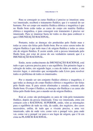 310
Cultura Racional - 1º O
Para se conseguir as curas fluídicas é preciso se imunizar; uma
vez imunizado, receberá o tratamento fluídico, que é o natural do ser
humano. Por ser corpo em matéria fluídica elétrica e magnética é que
no fluido bom estão todas as curas do corpo em matéria fluídica
elétrica e magnética, e para conseguir este tratamento é preciso ser
imunizado. Para se imunizar basta ler todos os dias para conhecer o
que é IMUNIZAÇÃO RACIONAL.
Portanto, todas as doenças são produzidas pelo fluido mau e
todas as curas são feitas pelo fluido bom. Por os seres serem todos de
origem fluídica é que todo mau é de origem fluídica e todas as curas
são de origem fluídica. E assim sendo, está a pessoa imunizada pelo
fluido bom, por estar de posse do seu verdadeiro natural, que é a
IMUNIZAÇÃO RACIONAL.
Então, neste conhecimento da IMUNIZAÇÃO RACIONAL está
tudo o que a pessoa precisa para o seu equilíbrio. Em primeiro lugar a
salvação de todos, em segundo lugar, a cura de todos os males, e em
terceiro lugar, o emissário que acompanha cada Livro para resolver
todos os problemas de todos os imunizados.
Por o mundo ser um conjunto fluídico elétrico e magnético, é
que todas as doenças do corpo fluídico elétrico e magnético são feitas
pelo fluido mau. E para serem eliminadas e curadas, somente pelo
fluido bom. O corpo é fluídico, as doenças são fluídicas e as curas são
feitas pelo fluido bom, por o mundo ser de origem fluídica.
Está aí, como são prolongados os anos de vida pelo tratamento
fluídico, depois da pessoa imunizada. Uma vez imunizada, entra em
contacto com o RACIONAL SUPERIOR, então, vêm as orientações
para o equilíbrio de tudo na vida, da saúde, dos negócios, dos casos
necessários, enfim, de tudo que o vivente precisa, e uma vez
imunizado, sabe de onde veio, como veio e porquê veio, para onde
vai, como vai e porquê vai para o seu lugar de origem, que é lá em
cima na PLANÍCIE RACIONAL.
 