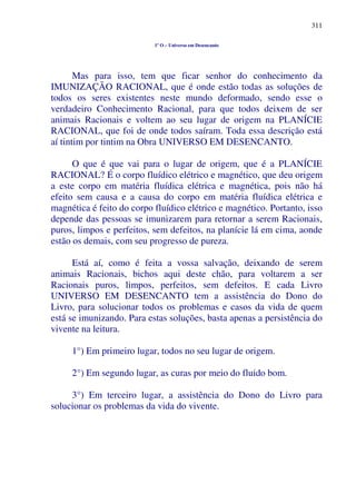 311
1º O – Universo em Desencanto
Mas para isso, tem que ficar senhor do conhecimento da
IMUNIZAÇÃO RACIONAL, que é onde estão todas as soluções de
todos os seres existentes neste mundo deformado, sendo esse o
verdadeiro Conhecimento Racional, para que todos deixem de ser
animais Racionais e voltem ao seu lugar de origem na PLANÍCIE
RACIONAL, que foi de onde todos saíram. Toda essa descrição está
aí tintim por tintim na Obra UNIVERSO EM DESENCANTO.
O que é que vai para o lugar de origem, que é a PLANÍCIE
RACIONAL? É o corpo fluídico elétrico e magnético, que deu origem
a este corpo em matéria fluídica elétrica e magnética, pois não há
efeito sem causa e a causa do corpo em matéria fluídica elétrica e
magnética é feito do corpo fluídico elétrico e magnético. Portanto, isso
depende das pessoas se imunizarem para retornar a serem Racionais,
puros, limpos e perfeitos, sem defeitos, na planície lá em cima, aonde
estão os demais, com seu progresso de pureza.
Está aí, como é feita a vossa salvação, deixando de serem
animais Racionais, bichos aqui deste chão, para voltarem a ser
Racionais puros, limpos, perfeitos, sem defeitos. E cada Livro
UNIVERSO EM DESENCANTO tem a assistência do Dono do
Livro, para solucionar todos os problemas e casos da vida de quem
está se imunizando. Para estas soluções, basta apenas a persistência do
vivente na leitura.
1°) Em primeiro lugar, todos no seu lugar de origem.
2°) Em segundo lugar, as curas por meio do fluido bom.
3°) Em terceiro lugar, a assistência do Dono do Livro para
solucionar os problemas da vida do vivente.
 
