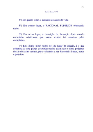 312
Cultura Racional - 1º O
4°) Em quarto lugar, o aumento dos anos de vida.
5°) Em quinto lugar, o RACIONAL SUPERIOR orientando
todos.
6°) Em sexto lugar, a descrição da formação deste mundo
encantado, misterioso, que assim sempre foi mantido pelos
encantados.
7°) Em sétimo lugar, todos no seu lugar de origem, é o que
completa as sete partes do porquê todos assim são e como podemos
deixar de assim sermos, para voltarmos a ser Racionais limpos, puros
e perfeitos.
 