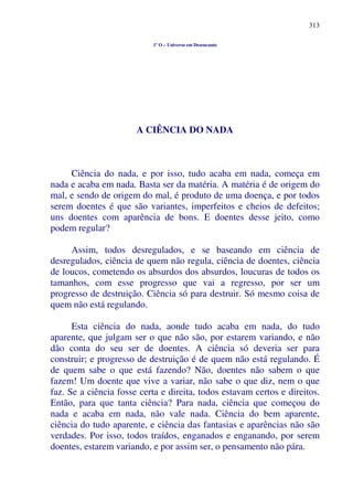 313
1º O – Universo em Desencanto
A CIÊNCIA DO NADA
Ciência do nada, e por isso, tudo acaba em nada, começa em
nada e acaba em nada. Basta ser da matéria. A matéria é de origem do
mal, e sendo de origem do mal, é produto de uma doença, e por todos
serem doentes é que são variantes, imperfeitos e cheios de defeitos;
uns doentes com aparência de bons. E doentes desse jeito, como
podem regular?
Assim, todos desregulados, e se baseando em ciência de
desregulados, ciência de quem não regula, ciência de doentes, ciência
de loucos, cometendo os absurdos dos absurdos, loucuras de todos os
tamanhos, com esse progresso que vai a regresso, por ser um
progresso de destruição. Ciência só para destruir. Só mesmo coisa de
quem não está regulando.
Esta ciência do nada, aonde tudo acaba em nada, do tudo
aparente, que julgam ser o que não são, por estarem variando, e não
dão conta do seu ser de doentes. A ciência só deveria ser para
construir; e progresso de destruição é de quem não está regulando. É
de quem sabe o que está fazendo? Não, doentes não sabem o que
fazem! Um doente que vive a variar, não sabe o que diz, nem o que
faz. Se a ciência fosse certa e direita, todos estavam certos e direitos.
Então, para que tanta ciência? Para nada, ciência que começou do
nada e acaba em nada, não vale nada. Ciência do bem aparente,
ciência do tudo aparente, e ciência das fantasias e aparências não são
verdades. Por isso, todos traídos, enganados e enganando, por serem
doentes, estarem variando, e por assim ser, o pensamento não pára.
 
