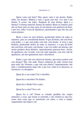 314
Cultura Racional - 1º O
Quem varia está bom? Não, quem varia é um doente. Então,
todos são doentes. Matéria é mal, e quem está mal, vive mal é um
doente. E assim, são todos. Surgiram de uma doença. Qual é a
doença? A doença material, doença da matéria. Basta ser matéria, para
não ser bom, para ser mau, para ser um doente com aparência de bom,
e por isso, todos vivem de aparências, aparentando o que não são, por
serem doentes.
Basta a terra ser uma bicheira, produzindo bichos de todas as
maneiras, para ser considerada doente. O que dá bicho, não está bom,
está podre, e o que está podre está mal, está doente. A terra é uma
bicheira, produzindo bichos de todas as maneiras, e o que dá bicho
não está bom, está ruim, está doente, e por isso todos são doentes, por
serem produtos desta bicheira. Aparentemente parecem bons. Assim,
de aparências vão vivendo, com este tudo aparente, com esta vida de
aparências, até não agüentarem mais e desistirem.
Então, o que vale esta ciência de doentes, que nunca acabou com
esta doença? Não vale nada. Nunca souberam de onde vieram nem
para onde vão. Portanto, o que vale esta ciência? Aparentemente vale
tudo e verdadeiramente nada vale, e por isso, estão aí os fracassos, as
incertezas e as decepções.
Quem fez o seu corpo? Foi o micróbio.
Quem fez o micróbio? Os fluidos.
Quem fez o fluido? Foi o calor.
Quem fez o calor? Foi o sol.
Quem fez o sol? Foram as virtudes perdidas dos corpos
anteriores a esses, que foram se reunindo, e daí, formou-se uma luz,
como uma coisa que se transforma em outra, e com o tempo,
esquentando, daí surgiu o sol.
 