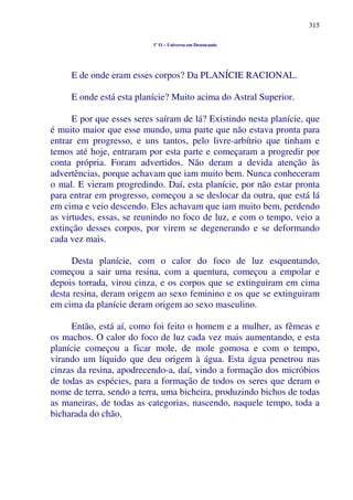 315
1º O – Universo em Desencanto
E de onde eram esses corpos? Da PLANÍCIE RACIONAL.
E onde está esta planície? Muito acima do Astral Superior.
E por que esses seres saíram de lá? Existindo nesta planície, que
é muito maior que esse mundo, uma parte que não estava pronta para
entrar em progresso, e uns tantos, pelo livre-arbítrio que tinham e
temos até hoje, entraram por esta parte e começaram a progredir por
conta própria. Foram advertidos. Não deram a devida atenção às
advertências, porque achavam que iam muito bem. Nunca conheceram
o mal. E vieram progredindo. Daí, esta planície, por não estar pronta
para entrar em progresso, começou a se deslocar da outra, que está lá
em cima e veio descendo. Eles achavam que iam muito bem, perdendo
as virtudes, essas, se reunindo no foco de luz, e com o tempo, veio a
extinção desses corpos, por virem se degenerando e se deformando
cada vez mais.
Desta planície, com o calor do foco de luz esquentando,
começou a sair uma resina, com a quentura, começou a empolar e
depois torrada, virou cinza, e os corpos que se extinguiram em cima
desta resina, deram origem ao sexo feminino e os que se extinguiram
em cima da planície deram origem ao sexo masculino.
Então, está aí, como foi feito o homem e a mulher, as fêmeas e
os machos. O calor do foco de luz cada vez mais aumentando, e esta
planície começou a ficar mole, de mole gomosa e com o tempo,
virando um líquido que deu origem à água. Esta água penetrou nas
cinzas da resina, apodrecendo-a, daí, vindo a formação dos micróbios
de todas as espécies, para a formação de todos os seres que deram o
nome de terra, sendo a terra, uma bicheira, produzindo bichos de todas
as maneiras, de todas as categorias, nascendo, naquele tempo, toda a
bicharada do chão.
 