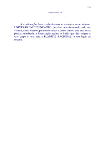 316
Cultura Racional - 1º O
A continuação deste conhecimento se encontra neste volume,
UNIVERSO EM DESENCANTO, que é o conhecimento de onde nós
viemos, como viemos, para onde vamos e como vamos; que uma vez a
pessoa imunizada, a Imunização apanha o fluido que deu origem a
este corpo e leva para a PLANÍCIE RACIONAL, o seu lugar de
origem.
 
