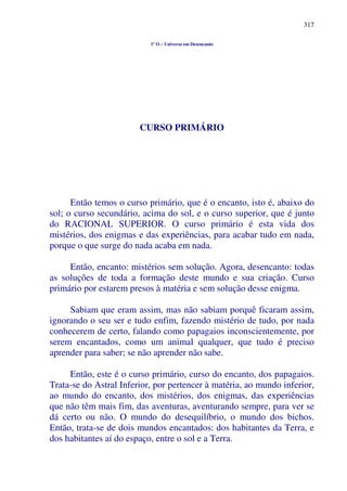 317
1º O – Universo em Desencanto
CURSO PRIMÁRIO
Então temos o curso primário, que é o encanto, isto é, abaixo do
sol; o curso secundário, acima do sol, e o curso superior, que é junto
do RACIONAL SUPERIOR. O curso primário é esta vida dos
mistérios, dos enigmas e das experiências, para acabar tudo em nada,
porque o que surge do nada acaba em nada.
Então, encanto: mistérios sem solução. Agora, desencanto: todas
as soluções de toda a formação deste mundo e sua criação. Curso
primário por estarem presos à matéria e sem solução desse enigma.
Sabiam que eram assim, mas não sabiam porquê ficaram assim,
ignorando o seu ser e tudo enfim, fazendo mistério de tudo, por nada
conhecerem de certo, falando como papagaios inconscientemente, por
serem encantados, como um animal qualquer, que tudo é preciso
aprender para saber; se não aprender não sabe.
Então, este é o curso primário, curso do encanto, dos papagaios.
Trata-se do Astral Inferior, por pertencer à matéria, ao mundo inferior,
ao mundo do encanto, dos mistérios, dos enigmas, das experiências
que não têm mais fim, das aventuras, aventurando sempre, para ver se
dá certo ou não. O mundo do desequilíbrio, o mundo dos bichos.
Então, trata-se de dois mundos encantados: dos habitantes da Terra, e
dos habitantes aí do espaço, entre o sol e a Terra.
 