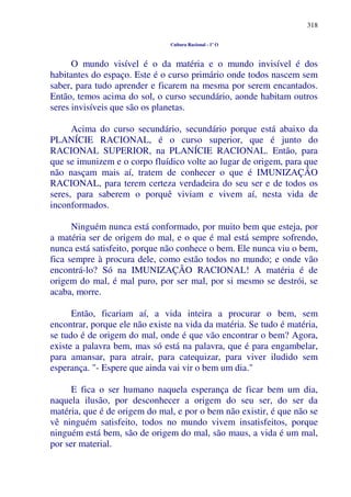 318
Cultura Racional - 1º O
O mundo visível é o da matéria e o mundo invisível é dos
habitantes do espaço. Este é o curso primário onde todos nascem sem
saber, para tudo aprender e ficarem na mesma por serem encantados.
Então, temos acima do sol, o curso secundário, aonde habitam outros
seres invisíveis que são os planetas.
Acima do curso secundário, secundário porque está abaixo da
PLANÍCIE RACIONAL, é o curso superior, que é junto do
RACIONAL SUPERIOR, na PLANÍCIE RACIONAL. Então, para
que se imunizem e o corpo fluídico volte ao lugar de origem, para que
não nasçam mais aí, tratem de conhecer o que é IMUNIZAÇÃO
RACIONAL, para terem certeza verdadeira do seu ser e de todos os
seres, para saberem o porquê viviam e vivem aí, nesta vida de
inconformados.
Ninguém nunca está conformado, por muito bem que esteja, por
a matéria ser de origem do mal, e o que é mal está sempre sofrendo,
nunca está satisfeito, porque não conhece o bem. Ele nunca viu o bem,
fica sempre à procura dele, como estão todos no mundo; e onde vão
encontrá-lo? Só na IMUNIZAÇÃO RACIONAL! A matéria é de
origem do mal, é mal puro, por ser mal, por si mesmo se destrói, se
acaba, morre.
Então, ficariam aí, a vida inteira a procurar o bem, sem
encontrar, porque ele não existe na vida da matéria. Se tudo é matéria,
se tudo é de origem do mal, onde é que vão encontrar o bem? Agora,
existe a palavra bem, mas só está na palavra, que é para engambelar,
para amansar, para atrair, para catequizar, para viver iludido sem
esperança. "- Espere que ainda vai vir o bem um dia."
E fica o ser humano naquela esperança de ficar bem um dia,
naquela ilusão, por desconhecer a origem do seu ser, do ser da
matéria, que é de origem do mal, e por o bem não existir, é que não se
vê ninguém satisfeito, todos no mundo vivem insatisfeitos, porque
ninguém está bem, são de origem do mal, são maus, a vida é um mal,
por ser material.
 