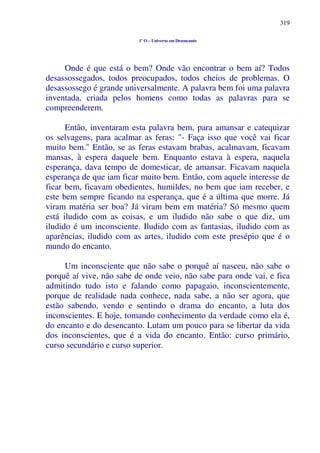 319
1º O – Universo em Desencanto
Onde é que está o bem? Onde vão encontrar o bem aí? Todos
desassossegados, todos preocupados, todos cheios de problemas. O
desassossego é grande universalmente. A palavra bem foi uma palavra
inventada, criada pelos homens como todas as palavras para se
compreenderem.
Então, inventaram esta palavra bem, para amansar e catequizar
os selvagens, para acalmar as feras: "- Faça isso que você vai ficar
muito bem." Então, se as feras estavam brabas, acalmavam, ficavam
mansas, à espera daquele bem. Enquanto estava à espera, naquela
esperança, dava tempo de domesticar, de amansar. Ficavam naquela
esperança de que iam ficar muito bem. Então, com aquele interesse de
ficar bem, ficavam obedientes, humildes, no bem que iam receber, e
este bem sempre ficando na esperança, que é a última que morre. Já
viram matéria ser boa? Já viram bem em matéria? Só mesmo quem
está iludido com as coisas, e um iludido não sabe o que diz, um
iludido é um inconsciente. Iludido com as fantasias, iludido com as
aparências, iludido com as artes, iludido com este presépio que é o
mundo do encanto.
Um inconsciente que não sabe o porquê aí nasceu, não sabe o
porquê aí vive, não sabe de onde veio, não sabe para onde vai, e fica
admitindo tudo isto e falando como papagaio, inconscientemente,
porque de realidade nada conhece, nada sabe, a não ser agora, que
estão sabendo, vendo e sentindo o drama do encanto, a luta dos
inconscientes. E hoje, tomando conhecimento da verdade como ela é,
do encanto e do desencanto. Lutam um pouco para se libertar da vida
dos inconscientes, que é a vida do encanto. Então: curso primário,
curso secundário e curso superior.
 