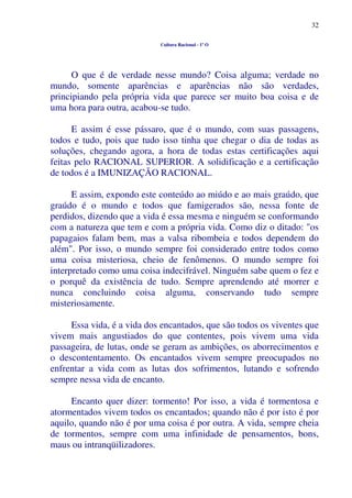 32
Cultura Racional - 1º O
O que é de verdade nesse mundo? Coisa alguma; verdade no
mundo, somente aparências e aparências não são verdades,
principiando pela própria vida que parece ser muito boa coisa e de
uma hora para outra, acabou-se tudo.
E assim é esse pássaro, que é o mundo, com suas passagens,
todos e tudo, pois que tudo isso tinha que chegar o dia de todas as
soluções, chegando agora, a hora de todas estas certificações aqui
feitas pelo RACIONAL SUPERIOR. A solidificação e a certificação
de todos é a IMUNIZAÇÃO RACIONAL.
E assim, expondo este conteúdo ao miúdo e ao mais graúdo, que
graúdo é o mundo e todos que famigerados são, nessa fonte de
perdidos, dizendo que a vida é essa mesma e ninguém se conformando
com a natureza que tem e com a própria vida. Como diz o ditado: "os
papagaios falam bem, mas a valsa ribombeia e todos dependem do
além". Por isso, o mundo sempre foi considerado entre todos como
uma coisa misteriosa, cheio de fenômenos. O mundo sempre foi
interpretado como uma coisa indecifrável. Ninguém sabe quem o fez e
o porquê da existência de tudo. Sempre aprendendo até morrer e
nunca concluindo coisa alguma, conservando tudo sempre
misteriosamente.
Essa vida, é a vida dos encantados, que são todos os viventes que
vivem mais angustiados do que contentes, pois vivem uma vida
passageira, de lutas, onde se geram as ambições, os aborrecimentos e
o descontentamento. Os encantados vivem sempre preocupados no
enfrentar a vida com as lutas dos sofrimentos, lutando e sofrendo
sempre nessa vida de encanto.
Encanto quer dizer: tormento! Por isso, a vida é tormentosa e
atormentados vivem todos os encantados; quando não é por isto é por
aquilo, quando não é por uma coisa é por outra. A vida, sempre cheia
de tormentos, sempre com uma infinidade de pensamentos, bons,
maus ou intranqüilizadores.
 