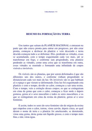 320
Cultura Racional - 1º O
RESUMO DA FORMAÇÃO DA TERRA
Uns tantos que saíram da PLANÍCIE RACIONAL e entraram na
parte que não estava pronta para entrar em progresso, por não estar
pronta, começou a deslocar da planície e veio descendo e nesta
descida começou tudo a se deformar. Eles, perdendo as virtudes, essas
se acumulando, com o tempo esquentando cada vez mais, até se
transformar em fogo, e conforme iam progredindo, esta planície
perdendo as virtudes, como uma coisa que se transforma em outra,
essas virtudes se reunindo e formando uma infinidade de corpos
visíveis e invisíveis.
Os visíveis são os planetas, que por serem deformados é que são
diferentes uns dos outros, e conforme vinham progredindo se
distanciavam cada vez mais da luz. Os invisíveis são os que habitam
aí o espaço e que vieram se deformando. Esta luz foi esquentando esta
planície e com o tempo, devido ao calor, começou a sair uma resina.
Com o tempo, veio a extinção desses corpos; os que se extinguiram
em cima da goma que com o calor, começou a ficar mole e depois
gomosa, gerou aí o sexo masculino e todos os seres masculinos, e os
que se extinguiram em cima da resina da planície, gerou aí o sexo
feminino.
E assim, todos os seres do sexo feminino são de origem da resina
que empolou com o calor, torrou, virou carvão, depois cinza, ao qual
deram o nome de terra e a planície foi amolecendo, se derretendo,
virou uma goma, desta goma um líquido grosso, e com o tempo mais
fino, e daí, virou água.
 