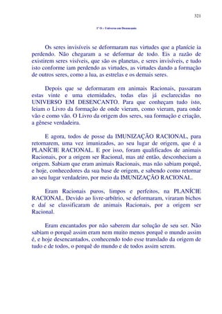 321
1º O – Universo em Desencanto
Os seres invisíveis se deformaram nas virtudes que a planície ia
perdendo. Não chegaram a se deformar de todo. Eis a razão de
existirem seres visíveis, que são os planetas, e seres invisíveis, e tudo
isto conforme iam perdendo as virtudes, as virtudes dando a formação
de outros seres, como a lua, as estrelas e os demais seres.
Depois que se deformaram em animais Racionais, passaram
estas vinte e uma eternidades, todas elas já esclarecidas no
UNIVERSO EM DESENCANTO. Para que conheçam tudo isto,
leiam o Livro da formação de onde vieram, como vieram, para onde
vão e como vão. O Livro da origem dos seres, sua formação e criação,
a gênese verdadeira.
E agora, todos de posse da IMUNIZAÇÃO RACIONAL, para
retornarem, uma vez imunizados, ao seu lugar de origem, que é a
PLANÍCIE RACIONAL. E por isso, foram qualificados de animais
Racionais, por a origem ser Racional, mas até então, desconheciam a
origem. Sabiam que eram animais Racionais, mas não sabiam porquê,
e hoje, conhecedores da sua base de origem, e sabendo como retornar
ao seu lugar verdadeiro, por meio da IMUNIZAÇÃO RACIONAL.
Eram Racionais puros, limpos e perfeitos, na PLANÍCIE
RACIONAL. Devido ao livre-arbítrio, se deformaram, viraram bichos
e daí se classificaram de animais Racionais, por a origem ser
Racional.
Eram encantados por não saberem dar solução de seu ser. Não
sabiam o porquê assim eram nem muito menos porquê o mundo assim
é, e hoje desencantados, conhecendo todo esse translado da origem de
tudo e de todos, o porquê do mundo e de todos assim serem.
 