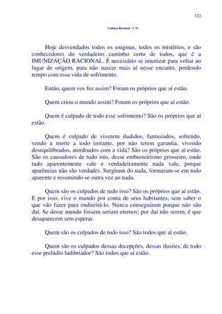 322
Cultura Racional - 1º O
Hoje desvendados todos os enigmas, todos os mistérios, e são
conhecedores do verdadeiro caminho certo de todos, que é a
IMUNIZAÇÃO RACIONAL. É necessário se imunizar para voltar ao
lugar de origem, para não nascer mais aí nesse encanto, perdendo
tempo com essa vida de sofrimento.
Então, quem vos fez assim? Foram os próprios que aí estão.
Quem criou o mundo assim? Foram os próprios que aí estão.
Quem é culpado de todo esse sofrimento? São os próprios que aí
estão.
Quem é culpado de viverem iludidos, fantasiados, sofrendo,
vendo a morte a todo instante, por não terem garantia, vivendo
desequilibrados, atordoados com a vida? São os próprios que aí estão.
São os causadores de tudo isto, desse embusteirismo grosseiro, onde
tudo aparentemente vale e verdadeiramente nada vale, porque
aparências não são verdades. Surgiram do nada, formaram-se em tudo
aparente e resumindo-se outra vez ao nada.
Quem são os culpados de tudo isso? São os próprios que aí estão.
E por isso, vive o mundo por conta de seus habitantes, sem saber o
que vão fazer para endireitá-lo. Nunca conseguiram porque não são
daí. Se desse mundo fossem seriam eternos; por daí não serem, é que
desaparecem sem esperar.
Quem são os culpados de tudo isso? São todos que aí estão.
Quem são os culpados dessas decepções, dessas ilusões, de todo
esse prelúdio ludibriador? São todos que aí estão.
 