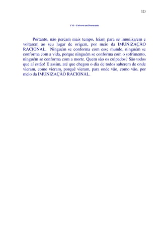 323
1º O – Universo em Desencanto
Portanto, não percam mais tempo, leiam para se imunizarem e
voltarem ao seu lugar de origem, por meio da IMUNIZAÇÃO
RACIONAL. Ninguém se conforma com esse mundo, ninguém se
conforma com a vida, porque ninguém se conforma com o sofrimento,
ninguém se conforma com a morte. Quem são os culpados? São todos
que aí estão! E assim, até que chegou o dia de todos saberem de onde
vieram, como vieram, porquê vieram, para onde vão, como vão, por
meio da IMUNIZAÇÃO RACIONAL.
 