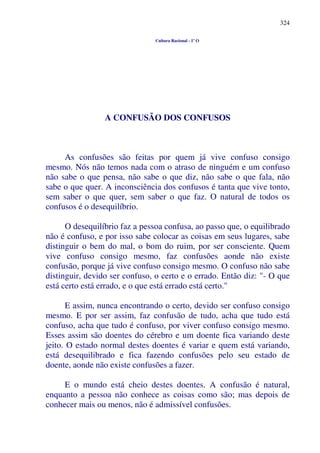 324
Cultura Racional - 1º O
A CONFUSÃO DOS CONFUSOS
As confusões são feitas por quem já vive confuso consigo
mesmo. Nós não temos nada com o atraso de ninguém e um confuso
não sabe o que pensa, não sabe o que diz, não sabe o que fala, não
sabe o que quer. A inconsciência dos confusos é tanta que vive tonto,
sem saber o que quer, sem saber o que faz. O natural de todos os
confusos é o desequilíbrio.
O desequilíbrio faz a pessoa confusa, ao passo que, o equilibrado
não é confuso, e por isso sabe colocar as coisas em seus lugares, sabe
distinguir o bem do mal, o bom do ruim, por ser consciente. Quem
vive confuso consigo mesmo, faz confusões aonde não existe
confusão, porque já vive confuso consigo mesmo. O confuso não sabe
distinguir, devido ser confuso, o certo e o errado. Então diz: "- O que
está certo está errado, e o que está errado está certo."
E assim, nunca encontrando o certo, devido ser confuso consigo
mesmo. E por ser assim, faz confusão de tudo, acha que tudo está
confuso, acha que tudo é confuso, por viver confuso consigo mesmo.
Esses assim são doentes do cérebro e um doente fica variando deste
jeito. O estado normal destes doentes é variar e quem está variando,
está desequilibrado e fica fazendo confusões pelo seu estado de
doente, aonde não existe confusões a fazer.
E o mundo está cheio destes doentes. A confusão é natural,
enquanto a pessoa não conhece as coisas como são; mas depois de
conhecer mais ou menos, não é admissível confusões.
 