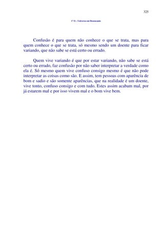 325
1º O – Universo em Desencanto
Confusão é para quem não conhece o que se trata, mas para
quem conhece o que se trata, só mesmo sendo um doente para ficar
variando, que não sabe se está certo ou errado.
Quem vive variando é que por estar variando, não sabe se está
certo ou errado, faz confusão por não saber interpretar a verdade como
ela é. Só mesmo quem vive confuso consigo mesmo é que não pode
interpretar as coisas como são. E assim, tem pessoas com aparência de
bom e sadio e são somente aparências, que na realidade é um doente,
vive tonto, confuso consigo e com tudo. Estes assim acabam mal, por
já estarem mal e por isso vivem mal e o bom vive bem.
 