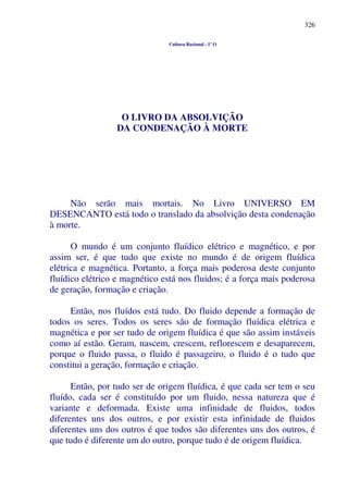 326
Cultura Racional - 1º O
O LIVRO DA ABSOLVIÇÃO
DA CONDENAÇÃO À MORTE
Não serão mais mortais. No Livro UNIVERSO EM
DESENCANTO está todo o translado da absolvição desta condenação
à morte.
O mundo é um conjunto fluídico elétrico e magnético, e por
assim ser, é que tudo que existe no mundo é de origem fluídica
elétrica e magnética. Portanto, a força mais poderosa deste conjunto
fluídico elétrico e magnético está nos fluidos; é a força mais poderosa
de geração, formação e criação.
Então, nos fluídos está tudo. Do fluido depende a formação de
todos os seres. Todos os seres são de formação fluídica elétrica e
magnética e por ser tudo de origem fluídica é que são assim instáveis
como aí estão. Geram, nascem, crescem, reflorescem e desaparecem,
porque o fluido passa, o fluido é passageiro, o fluido é o tudo que
constitui a geração, formação e criação.
Então, por tudo ser de origem fluídica, é que cada ser tem o seu
fluído, cada ser é constituído por um fluido, nessa natureza que é
variante e deformada. Existe uma infinidade de fluidos, todos
diferentes uns dos outros, e por existir esta infinidade de fluidos
diferentes uns dos outros é que todos são diferentes uns dos outros, é
que tudo é diferente um do outro, porque tudo é de origem fluídica.
 