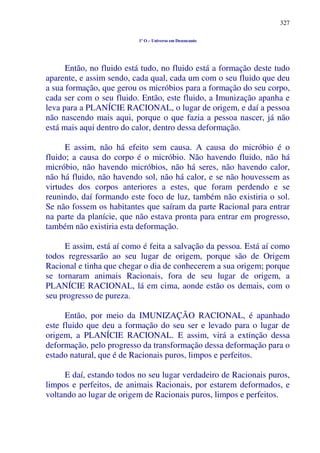 327
1º O – Universo em Desencanto
Então, no fluido está tudo, no fluido está a formação deste tudo
aparente, e assim sendo, cada qual, cada um com o seu fluido que deu
a sua formação, que gerou os micróbios para a formação do seu corpo,
cada ser com o seu fluido. Então, este fluido, a Imunização apanha e
leva para a PLANÍCIE RACIONAL, o lugar de origem, e daí a pessoa
não nascendo mais aqui, porque o que fazia a pessoa nascer, já não
está mais aqui dentro do calor, dentro dessa deformação.
E assim, não há efeito sem causa. A causa do micróbio é o
fluido; a causa do corpo é o micróbio. Não havendo fluido, não há
micróbio, não havendo micróbios, não há seres, não havendo calor,
não há fluido, não havendo sol, não há calor, e se não houvessem as
virtudes dos corpos anteriores a estes, que foram perdendo e se
reunindo, daí formando este foco de luz, também não existiria o sol.
Se não fossem os habitantes que saíram da parte Racional para entrar
na parte da planície, que não estava pronta para entrar em progresso,
também não existiria esta deformação.
E assim, está aí como é feita a salvação da pessoa. Está aí como
todos regressarão ao seu lugar de origem, porque são de Origem
Racional e tinha que chegar o dia de conhecerem a sua origem; porque
se tornaram animais Racionais, fora de seu lugar de origem, a
PLANÍCIE RACIONAL, lá em cima, aonde estão os demais, com o
seu progresso de pureza.
Então, por meio da IMUNIZAÇÃO RACIONAL, é apanhado
este fluido que deu a formação do seu ser e levado para o lugar de
origem, a PLANÍCIE RACIONAL. E assim, virá a extinção dessa
deformação, pelo progresso da transformação dessa deformação para o
estado natural, que é de Racionais puros, limpos e perfeitos.
E daí, estando todos no seu lugar verdadeiro de Racionais puros,
limpos e perfeitos, de animais Racionais, por estarem deformados, e
voltando ao lugar de origem de Racionais puros, limpos e perfeitos.
 