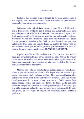 328
Cultura Racional - 1º O
Portanto, não percam tempo, tratem de ler para conhecerem a
sua origem, a sua formação, como foram formados, de onde vieram,
para onde vão e assim sucessivamente.
O fluido é tudo, tudo de bom e tudo de ruim. Tem o fluido mal, e
tem o fluido bom. O fluido mal é porque está deformado. Mas uma
vez indo para a PLANÍCIE RACIONAL, se torna bom, porque o mal
é só aqui na matéria. E só aqui na matéria está deformado em fogo,
ficou mal. Na matéria, se fala em fluido bom, mas nenhum dos fluidos
é bom, porque a matéria é ruim. Então, todo o fluido é mal por estar
deformado. Mas uma vez saindo daqui, de dentro do fogo, volta ao
seu estado natural, porque esfria, perde a parte deformada e volta ao
natural de puro, limpo e perfeito, na PLANÍCIE RACIONAL.
Aqui na matéria se fala em bom e se fala em mau, mas tudo é
mau, por ser deformado, por ser de origem do mal, por ser de origem
da matéria e na matéria não existe nada bom. Existe aparentemente. O
bom, aparentemente. Mas aparências não são verdades. Se fossem
bons, não estariam aí na matéria.
Matéria não pode ser boa; basta ser matéria para ser ruim. Então,
aonde é que está o bom na matéria? Em lugar nenhum. Aonde é que
está o bem na matéria? Em lugar nenhum. No entanto, o fluido está aí
deformado, como mal, nesta deformação material. Uma vez saindo
daqui, esta parte do encanto, do mal, se retira, e o fluído torna a ficar
puro, porque esfria, sai daqui de dentro do fogo, deste conjunto
elétrico e magnético, voltando ao seu lugar de origem. É um corpo que
tem vida, mas uma vida diferente, porque é uma vida pura, lá do meio
dos puros, do seu lugar de origem de Racionais puros, limpos e
perfeitos.
 