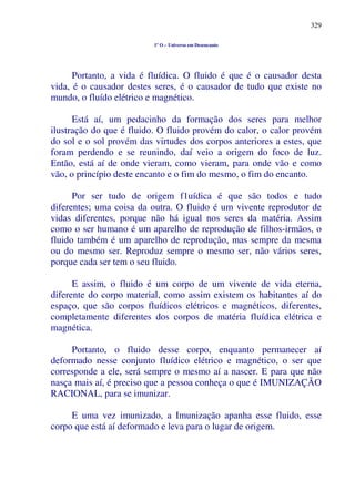 329
1º O – Universo em Desencanto
Portanto, a vida é fluídica. O fluido é que é o causador desta
vida, é o causador destes seres, é o causador de tudo que existe no
mundo, o fluído elétrico e magnético.
Está aí, um pedacinho da formação dos seres para melhor
ilustração do que é fluido. O fluido provém do calor, o calor provém
do sol e o sol provém das virtudes dos corpos anteriores a estes, que
foram perdendo e se reunindo, daí veio a origem do foco de luz.
Então, está aí de onde vieram, como vieram, para onde vão e como
vão, o princípio deste encanto e o fim do mesmo, o fim do encanto.
Por ser tudo de origem f1uídica é que são todos e tudo
diferentes; uma coisa da outra. O fluido é um vivente reprodutor de
vidas diferentes, porque não há igual nos seres da matéria. Assim
como o ser humano é um aparelho de reprodução de filhos-irmãos, o
fluido também é um aparelho de reprodução, mas sempre da mesma
ou do mesmo ser. Reproduz sempre o mesmo ser, não vários seres,
porque cada ser tem o seu fluido.
E assim, o fluido é um corpo de um vivente de vida eterna,
diferente do corpo material, como assim existem os habitantes aí do
espaço, que são corpos fluídicos elétricos e magnéticos, diferentes,
completamente diferentes dos corpos de matéria fluídica elétrica e
magnética.
Portanto, o fluido desse corpo, enquanto permanecer aí
deformado nesse conjunto fluídico elétrico e magnético, o ser que
corresponde a ele, será sempre o mesmo aí a nascer. E para que não
nasça mais aí, é preciso que a pessoa conheça o que é IMUNIZAÇÃO
RACIONAL, para se imunizar.
E uma vez imunizado, a Imunização apanha esse fluido, esse
corpo que está aí deformado e leva para o lugar de origem.
 