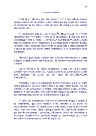 33
1º O – Universo em Desencanto
Está aí a vida dos que não sabem viver e não sabem porque
vivem, porque são encantados e não sabem porque assim são, porque
se soubessem já há muito teriam deixado de sofrer e aí não seriam
mais como são.
O desencanto está na IMUNIZAÇÃO RACIONAL. O vivente
imunizado não vive como vivem aí os encantados. É por isso que a
Escrituração tem o nome: UNIVERSO EM DESENCANTO, feita
para desencantar esses encantados e desencantando o mundo inteiro,
salvando todos, mudando todos como da água para o vinho, mudando
o modo de viver, por todos serem imunizados; e os imunizados tudo
conhecem.
Encanto quer dizer: sofredor sem solução, condenado aí a sofrer
e depois morrer, devido ser encantado. Se não fosse encantado não era
sofredor.
Se os viventes há muito soubessem o que são, já há muito
também não seriam como são. Agora é que estão começando a saber
para deixarem de assim ser, por meio da IMUNIZAÇÃO
RACIONAL.
Portanto, o que é o encantado? É um condenado, é um sofredor
sem argumentos, por isso sofre e depois de tanto sofrer, morre. Por ser
sofredor é um condenado à morte, sem argumentos claros, limpos,
perfeitos e sem defeitos. Não sabem dar solução de espécie alguma,
não sabem porque assim são e muito menos o que são.
O que são? Encantados! Por isso, só sabem dizer que o mundo é
de sofrimento, que esse mundo é de martírio e de todos os
padecimentos cruéis. Só sabem dizer o que vêem, o que se passa com
todos, mas não sabem dizer o porquê assim são, nem muito menos o
que são. Se soubessem o que eram, já há muito que assim não seriam e
assim não viveriam. Mas, por não saberem ao menos o que são, vivem
assim horrivelmente nesse tufão de angústias.
 