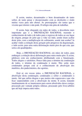 331
1º O – Universo em Desencanto
E assim, muitos, desanimados e bem desanimados de tanto
sofrer, de tanto penar e decepcionados com as desilusões e rindo
muitas vezes para não chorar. As preocupações são tantas que o
vivente quer dormir e não pode. O relógio não pára de trabalhar.
E assim, hoje chegando em mãos de todos, a descoberta mais
importante que é a IMUNIZAÇÃO RACIONAL trazendo o
conhecimento de tudo e de todos para o regresso de todos ao seu lugar
de origem, porque do jeito que a vida vai indo, aonde iriam acabar
deste jeito, com a multiplicação do sofrimento, aonde iam acabar? Ia
acabar vindo a extinção desta geração pelo progresso da degeneração,
e indo assim, para uma outra deformação muito pior do que esta, que
seria a de quadrúpedes.
Hoje, a IMUNIZAÇÃO RACIONAL em mãos de todos, para
embargar a extinção dessa deformação para outra muito pior. E assim,
jubilosos com um conhecimento abrilhantado com a Imunização.
Todos alegres e satisfeitos. Pouco falta para o término da condenação
de todos, o término da condenação à morte. Não serão mais
condenados porque está aí o conhecimento de absolvição dos
martírios, dos padecimentos, das agonias.
Está aí, em vossas mãos, a IMUNIZAÇÃO RACIONAL, a
absolvição desta condenação, condenados a sofrer e condenados à
morte. Até que enfim chegou o que muitos não esperavam e que vão
ficar surpreendidos com a absolvição da morte. E assim, tratando
imediatamente de se imunizarem para serem absolvidos desse castigo,
procurado por vontade própria milenar, procurado pelo livre-arbítrio
que até hoje impera entre todos.
 