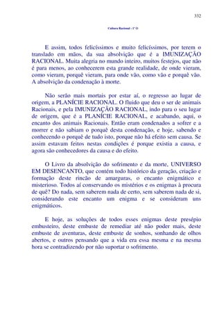 332
Cultura Racional - 1º O
E assim, todos felicíssimos e muito felicíssimos, por terem o
translado em mãos, da sua absolvição que é a IMUNIZAÇÃO
RACIONAL. Muita alegria no mundo inteiro, muitos festejos, que não
é para menos, ao conhecerem esta grande realidade, de onde vieram,
como vieram, porquê vieram, para onde vão, como vão e porquê vão.
A absolvição da condenação à morte.
Não serão mais mortais por estar aí, o regresso ao lugar de
origem, a PLANÍCIE RACIONAL. O fluido que deu o ser de animais
Racionais, e pela IMUNIZAÇÃO RACIONAL, indo para o seu lugar
de origem, que é a PLANÍCIE RACIONAL, e acabando, aqui, o
encanto dos animais Racionais. Então eram condenados a sofrer e a
morrer e não sabiam o porquê desta condenação, e hoje, sabendo e
conhecendo o porquê de tudo isto, porque não há efeito sem causa. Se
assim estavam feitos nestas condições é porque existia a causa, e
agora são conhecedores da causa e do efeito.
O Livro da absolvição do sofrimento e da morte, UNIVERSO
EM DESENCANTO, que contém todo histórico da geração, criação e
formação deste rincão de amarguras, o encanto enigmático e
misterioso. Todos aí conservando os mistérios e os enigmas à procura
de quê? Do nada, sem saberem nada de certo, sem saberem nada de si,
considerando este encanto um enigma e se consideram uns
enigmáticos.
E hoje, as soluções de todos esses enigmas deste presépio
embusteiro, deste embuste de remediar até não poder mais, deste
embuste de aventuras, deste embuste de sonhos, sonhando de olhos
abertos, e outros pensando que a vida era essa mesma e na mesma
hora se contradizendo por não suportar o sofrimento.
 