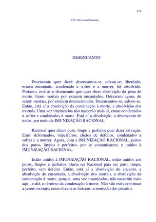 333
1º O – Universo em Desencanto
DESENCANTO
Desencanto quer dizer: desencantou-se, salvou-se; liberdade,
estava encantado, condenado a sofrer e a morrer, foi absolvido.
Portanto, está aí o desencanto que quer dizer absolvição da pena de
morte. Eram mortais por estarem encantados. Deixaram agora, de
serem mortais, por estarem desencantados. Desencantou-se, salvou-se.
Então, está aí a absolvição da condenação à morte, a absolvição dos
mortais. Uma vez imunizados não nascerão mais aí, como condenados
a sofrer e condenados à morte. Está aí a absolvição, o desencanto de
todos, por meio da IMUNIZAÇÃO RACIONAL.
Racional quer dizer: puro, limpo e perfeito; quer dizer salvação.
Eram deformados, imperfeitos, cheios de defeitos, condenados a
sofrer e a morrer. Agora, com a IMUNIZAÇÃO RACIONAL, juntos
dos puros, limpos e perfeitos, por se comunicarem, e unidos à
IMUNIZAÇÃO RACIONAL.
Estão unidos à IMUNIZAÇÃO RACIONAL, estão unidos aos
puros, limpos e perfeitos. Basta ser Racional para ser puro, limpo,
perfeito, sem defeito. Então, está aí a absolvição do encanto, a
absolvição do encantado, a absolvição dos mortais, a absolvição da
condenação à morte, porque, uma vez imunizados, não nascerão mais
aqui, e daí, o término da condenação à morte. Não vão mais continuar
a serem mortais; como dizem os fariseus: a remissão dos pecados.
 