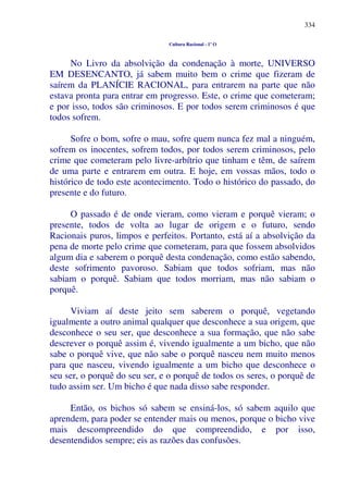 334
Cultura Racional - 1º O
No Livro da absolvição da condenação à morte, UNIVERSO
EM DESENCANTO, já sabem muito bem o crime que fizeram de
saírem da PLANÍCIE RACIONAL, para entrarem na parte que não
estava pronta para entrar em progresso. Este, o crime que cometeram;
e por isso, todos são criminosos. E por todos serem criminosos é que
todos sofrem.
Sofre o bom, sofre o mau, sofre quem nunca fez mal a ninguém,
sofrem os inocentes, sofrem todos, por todos serem criminosos, pelo
crime que cometeram pelo livre-arbítrio que tinham e têm, de saírem
de uma parte e entrarem em outra. E hoje, em vossas mãos, todo o
histórico de todo este acontecimento. Todo o histórico do passado, do
presente e do futuro.
O passado é de onde vieram, como vieram e porquê vieram; o
presente, todos de volta ao lugar de origem e o futuro, sendo
Racionais puros, limpos e perfeitos. Portanto, está aí a absolvição da
pena de morte pelo crime que cometeram, para que fossem absolvidos
algum dia e saberem o porquê desta condenação, como estão sabendo,
deste sofrimento pavoroso. Sabiam que todos sofriam, mas não
sabiam o porquê. Sabiam que todos morriam, mas não sabiam o
porquê.
Viviam aí deste jeito sem saberem o porquê, vegetando
igualmente a outro animal qualquer que desconhece a sua origem, que
desconhece o seu ser, que desconhece a sua formação, que não sabe
descrever o porquê assim é, vivendo igualmente a um bicho, que não
sabe o porquê vive, que não sabe o porquê nasceu nem muito menos
para que nasceu, vivendo igualmente a um bicho que desconhece o
seu ser, o porquê do seu ser, e o porquê de todos os seres, o porquê de
tudo assim ser. Um bicho é que nada disso sabe responder.
Então, os bichos só sabem se ensiná-los, só sabem aquilo que
aprendem, para poder se entender mais ou menos, porque o bicho vive
mais descompreendido do que compreendido, e por isso,
desentendidos sempre; eis as razões das confusões.
 