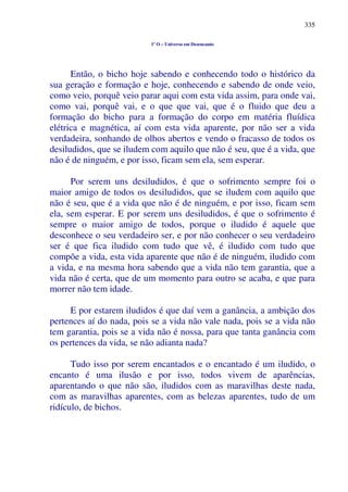 335
1º O – Universo em Desencanto
Então, o bicho hoje sabendo e conhecendo todo o histórico da
sua geração e formação e hoje, conhecendo e sabendo de onde veio,
como veio, porquê veio parar aqui com esta vida assim, para onde vai,
como vai, porquê vai, e o que que vai, que é o fluido que deu a
formação do bicho para a formação do corpo em matéria fluídica
elétrica e magnética, aí com esta vida aparente, por não ser a vida
verdadeira, sonhando de olhos abertos e vendo o fracasso de todos os
desiludidos, que se iludem com aquilo que não é seu, que é a vida, que
não é de ninguém, e por isso, ficam sem ela, sem esperar.
Por serem uns desiludidos, é que o sofrimento sempre foi o
maior amigo de todos os desiludidos, que se iludem com aquilo que
não é seu, que é a vida que não é de ninguém, e por isso, ficam sem
ela, sem esperar. E por serem uns desiludidos, é que o sofrimento é
sempre o maior amigo de todos, porque o iludido é aquele que
desconhece o seu verdadeiro ser, e por não conhecer o seu verdadeiro
ser é que fica iludido com tudo que vê, é iludido com tudo que
compõe a vida, esta vida aparente que não é de ninguém, iludido com
a vida, e na mesma hora sabendo que a vida não tem garantia, que a
vida não é certa, que de um momento para outro se acaba, e que para
morrer não tem idade.
E por estarem iludidos é que daí vem a ganância, a ambição dos
pertences aí do nada, pois se a vida não vale nada, pois se a vida não
tem garantia, pois se a vida não é nossa, para que tanta ganância com
os pertences da vida, se não adianta nada?
Tudo isso por serem encantados e o encantado é um iludido, o
encanto é uma ilusão e por isso, todos vivem de aparências,
aparentando o que não são, iludidos com as maravilhas deste nada,
com as maravilhas aparentes, com as belezas aparentes, tudo de um
ridículo, de bichos.
 