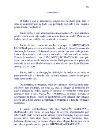 336
Cultura Racional - 1º O
O bicho é que é ganancioso, ambicioso, se ilude com tudo e
sofre as conseqüências de tudo isso, pensando que tudo é seu; daqui a
pouco morre, fica tudo aí.
Então bicho, o que adiantou tanta inconsciência? O que adiantou
perder tempo com este nada, para acabar tudo em nada? Para ver o
bicho como é um iludido, um traidor de si mesmo.
Então bichos, tratem de conhecer o que é IMUNIZAÇÃO
RACIONAL para serem absolvidos da condenação do sofrimento e da
condenação à morte, e deixem de se preocupar com este nada, porque
tudo acaba em nada; a vida acaba em nada, e tudo em nada se acaba.
Tratem de conhecer o que é IMUNIZAÇÃO RACIONAL, para pôr
termo ao sofrimento do mundo inteiro. Está provado, é a prova da
nulidade de todas as ilusões e fantasias dos bichos, que ficam iludidos
consigo e com tudo.
Então, está aí a divulgação, definição de todos e de tudo, o
princípio de tudo e o fim de tudo, de onde vieram, como vieram, para
onde vão e como vão.
Os mistérios, os enigmas, todos desvendados, não existindo mais
mistérios nem enigmas, por estar aí, toda a solução da formação de
tudo e criação de todos. Agora, é somente ler repetidas vezes para
conhecer bem a IMUNIZAÇÃO RACIONAL, o maior tesouro, o
desencanto de todos. Todos aí agonizando, sem saberem dar solução
do seu ser, e hoje, dando a conhecer, o princípio e o fim da formação
do mundo.
E assim, abrilhantados pela IMUNIZAÇÃO RACIONAL,
abrilhantados por voltar ao seu lugar de origem, abrilhantados por
saberem de onde vieram, como vieram e toda transição. E assim, ricos
passos, ricos dias, ricas horas, brilhantes passos, brilhantes dias,
brilhantes horas, alegres passos, alegres dias, alegres horas, por terem
em mãos o grande porvir, que é a IMUNIZAÇÃO RACIONAL.
 