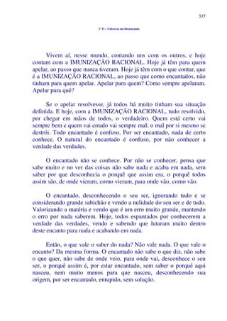 337
1º O – Universo em Desencanto
Vivem aí, nesse mundo, contando uns com os outros, e hoje
contam com a IMUNIZAÇÃO RACIONAL. Hoje já têm para quem
apelar, ao passo que nunca tiveram. Hoje já têm com o que contar, que
é a IMUNIZAÇÃO RACIONAL, ao passo que como encantados, não
tinham para quem apelar. Apelar para quem? Como sempre apelaram.
Apelar para quê?
Se o apelar resolvesse, já todos há muito tinham sua situação
definida. E hoje, com a IMUNIZAÇÃO RACIONAL, tudo resolvido,
por chegar em mãos de todos, o verdadeiro. Quem está certo vai
sempre bem e quem vai errado vai sempre mal; o mal por si mesmo se
destrói. Todo encantado é confuso. Por ser encantado, nada de certo
conhece. O natural do encantado é confuso, por não conhecer a
verdade das verdades.
O encantado não se conhece. Por não se conhecer, pensa que
sabe muito e no ver das coisas não sabe nada e acaba em nada, sem
saber por que desconhecia o porquê que assim era, o porquê todos
assim são, de onde vieram, como vieram, para onde vão, como vão.
O encantado, desconhecendo o seu ser, ignorando tudo e se
considerando grande sabichão e vendo a nulidade do seu ser e de tudo.
Valorizando a matéria e vendo que é um erro muito grande, mantendo
o erro por nada saberem. Hoje, todos espantados por conhecerem a
verdade das verdades, vendo e sabendo que lutaram muito dentro
deste encanto para nada e acabando em nada.
Então, o que vale o saber do nada? Não vale nada. O que vale o
encanto? Da mesma forma. O encantado não sabe o que diz, não sabe
o que quer, não sabe de onde veio, para onde vai, desconhece o seu
ser, o porquê assim é, por estar encantado, sem saber o porquê aqui
nasceu, nem muito menos para que nasceu, desconhecendo sua
origem, por ser encantado, entupido, sem solução.
 