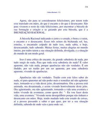 338
Cultura Racional - 1º O
Agora, são para se considerarem felicíssimos, por terem todo
esse translado em mãos, do que é encanto e do que é desencanto. São
para viverem o resto da vida felicíssimos, por encontrar a bússola de
sua formação e criação e se guiando por esta bússola, que é a
IMUNIZAÇÃO RACIONAL.
A bússola Racional indicando o certo e o errado, o bom e o ruim,
o encanto e o desencanto. Esses três reinos da bicharada sol, lua,
estrelas, o encantado culpado de tudo isso, nada sabia, e hoje,
desencantado, tudo sabendo. Muitas festas, muitas alegrias no mundo
inteiro, por todos terem a sua situação definida, divulgada, e a situação
do mundo de um modo geral.
Isso é uma crítica do encanto, da grande sabedoria do nada, por
tudo surgir do nada. Para que toda essa sabedoria do nada? É valor
aparente, não vale nada, porque aparências não são verdades. É um
iludido, por ser traído por um ser aparente, por uma sabedoria
aparente, vivendo de aparências.
Aparências não são verdades. Traído com este falso saber do
nada, só para aparentar até não poder mais e remediar até não agüentar
mais, tornando-se a vida desse jeito, desanimadora. Ora a pessoa está
animada, ora desanimada, e assim vivendo horrivelmente deste jeito.
Ora agüentando, ora não agüentando, tornando a vida uma aventura e
todos vivendo de aventuras, como quem diz: "- Eu vou fazer desta
vida, uma aventura." Vivendo neste desequilíbrio porque não tinham o
desencanto em mãos. Hoje, tendo mudado todo este estado de coisas,
aí a pessoa passando a saber o que quer, por ter a sua situação
definida, sabendo de onde veio e para onde vai.
 