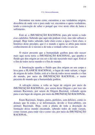 339
1º O – Universo em Desencanto
Encontrou seu rumo certo, encontrou a sua verdadeira origem,
descobriu de onde veio e para onde vai, encontrou o apoio verdadeiro,
tendo a convicção de saber o porquê que vive neste chão de lama e
sofrimento.
Está aí, a IMUNIZAÇÃO RACIONAL para pôr termo a todo
esse cadafalso. Sabendo que aqui não podiam viver, mas não sabiam o
porquê. Hoje todos sabendo, tudo claro como a água e bem claro, o
histórico deste presépio, que é o mundo e agora se abriu para terem
conhecimento de si mesmo e de toda a verdade sobre o seu ser.
O maior presente que a humanidade ganhou para não nascer
mais aqui nesta terra: a IMUNIZAÇÃO RACIONAL, que apanha o
fluido que deu origem ao seu ser e daí não nascendo mais aqui. Está aí
o fim de todos nesse mundo e o fim do mundo.
A Imunização apanha o fluido que deu origem ao seu corpo e
leva para a PLANÍCIE RACIONAL, o lugar de onde saíram, o lugar
de origem de todos. Então, está aí o fim de todos nesse mundo e o fim
do mundo, por meio da IMUNIZAÇÃO RACIONAL, o maior
presente do mundo que a humanidade ganhou.
A salvação eterna, a volta ao lugar de origem por meio da
IMUNIZAÇÃO RACIONAL, por serem desta Origem e por isso são
animais Racionais, por serem de Origem Racional, voltando agora
para o seu lugar de origem, por meio da IMUNIZAÇÃO RACIONAL.
Eram Racionais, limpos, puros, perfeitos, sem defeitos, como os
demais que lá estão, e se deformaram, devido o livre-arbítrio, em
animais Racionais. Hoje, com a planta de toda a descrição da
formação desse mundo encantado, sabendo todos de onde vieram,
como vieram, para onde vão e como vão, por meio da IMUNIZAÇÃO
RACIONAL.
 