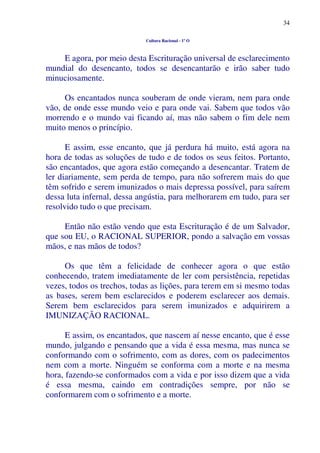 34
Cultura Racional - 1º O
E agora, por meio desta Escrituração universal de esclarecimento
mundial do desencanto, todos se desencantarão e irão saber tudo
minuciosamente.
Os encantados nunca souberam de onde vieram, nem para onde
vão, de onde esse mundo veio e para onde vai. Sabem que todos vão
morrendo e o mundo vai ficando aí, mas não sabem o fim dele nem
muito menos o princípio.
E assim, esse encanto, que já perdura há muito, está agora na
hora de todas as soluções de tudo e de todos os seus feitos. Portanto,
são encantados, que agora estão começando a desencantar. Tratem de
ler diariamente, sem perda de tempo, para não sofrerem mais do que
têm sofrido e serem imunizados o mais depressa possível, para saírem
dessa luta infernal, dessa angústia, para melhorarem em tudo, para ser
resolvido tudo o que precisam.
Então não estão vendo que esta Escrituração é de um Salvador,
que sou EU, o RACIONAL SUPERIOR, pondo a salvação em vossas
mãos, e nas mãos de todos?
Os que têm a felicidade de conhecer agora o que estão
conhecendo, tratem imediatamente de ler com persistência, repetidas
vezes, todos os trechos, todas as lições, para terem em si mesmo todas
as bases, serem bem esclarecidos e poderem esclarecer aos demais.
Serem bem esclarecidos para serem imunizados e adquirirem a
IMUNIZAÇÃO RACIONAL.
E assim, os encantados, que nascem aí nesse encanto, que é esse
mundo, julgando e pensando que a vida é essa mesma, mas nunca se
conformando com o sofrimento, com as dores, com os padecimentos
nem com a morte. Ninguém se conforma com a morte e na mesma
hora, fazendo-se conformados com a vida e por isso dizem que a vida
é essa mesma, caindo em contradições sempre, por não se
conformarem com o sofrimento e a morte.
 