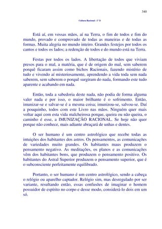 340
Cultura Racional - 1º O
Está aí, em vossas mãos, aí na Terra, o fim de todos e fim do
mundo, provado e comprovado de todas as maneiras e de todas as
formas. Muita alegria no mundo inteiro. Grandes festejos por todos os
cantos e todos os lados; a redenção de todos e do mundo está na Terra.
Festas por todos os lados. A libertação de todos que viviam
presos para o mal, a matéria, que é de origem do mal, sem saberem
porquê ficaram assim como bichos Racionais, fazendo mistério de
tudo e vivendo aí misteriosamente, aprendendo a vida toda sem nada
saberem, sem saberem o porquê surgiram do nada, formando este tudo
aparente e acabando em nada.
Então, toda a sabedoria deste nada, não podia de forma alguma
valer nada e por isso, o maior brilhante é o sofrimento. Então,
imunizar-se e salvar-se é a mesma coisa; imunizou-se, salvou-se. Daí
a pouquinho, todos com este Livro nas mãos. Ninguém quer mais
voltar aqui com esta vida malcheirosa porque, queira ou não queira, o
caminho é esse, a IMUNIZAÇÃO RACIONAL. Se hoje não quer
porque não conhece, mais adiante abraçará de unhas e dentes.
O ser humano é um centro astrológico que recebe todas as
intuições dos habitantes dos astros. Os pensamentos, as comunicações
de variedades muito grandes. Os habitantes maus produzem o
pensamento negativo. As meditações, os planos e as comunicações
vêm dos habitantes bons, que produzem o pensamento positivo. Os
habitantes do Astral Superior produzem o pensamento superior, que é
o subconsciente perfeitamente equilibrado.
Portanto, o ser humano é um centro astrológico, sendo a cabeça
o relógio ou aparelho captador. Relógio sim, mas desregulado por ser
variante, resultando então, essas confusões de imaginar o homem
possuidor de espírito no corpo e desse modo, considerá-lo dois em um
só.
 