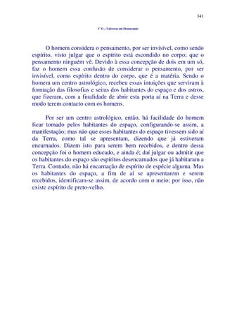 341
1º O – Universo em Desencanto
O homem considera o pensamento, por ser invisível, como sendo
espírito, visto julgar que o espírito está escondido no corpo; que o
pensamento ninguém vê. Devido à essa concepção de dois em um só,
faz o homem essa confusão de considerar o pensamento, por ser
invisível, como espírito dentro do corpo, que é a matéria. Sendo o
homem um centro astrológico, recebeu essas intuições que serviram à
formação das filosofias e seitas dos habitantes do espaço e dos astros,
que fizeram, com a finalidade de abrir esta porta aí na Terra e desse
modo terem contacto com os homens.
Por ser um centro astrológico, então, há facilidade do homem
ficar tomado pelos habitantes do espaço, configurando-se assim, a
manifestação; mas não que esses habitantes do espaço tivessem sido aí
da Terra, como tal se apresentam, dizendo que já estiveram
encarnados. Dizem isto para serem bem recebidos, e dentro dessa
concepção foi o homem educado, e ainda é; daí julgar ou admitir que
os habitantes do espaço são espíritos desencarnados que já habitaram a
Terra. Contudo, não há encarnação de espírito de espécie alguma. Mas
os habitantes do espaço, a fim de aí se apresentarem e serem
recebidos, identificam-se assim, de acordo com o meio; por isso, não
existe espírito de preto-velho.
 
