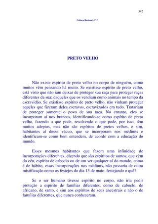 342
Cultura Racional - 1º O
PRETO VELHO
Não existe espírito de preto velho no corpo de ninguém, como
muitos vêm pensando há muito. Se existisse espírito de preto velho,
está visto que não iam deixar de proteger sua raça para proteger raças
diferentes da sua; daqueles que os vendiam como animais no tempo da
escravidão. Se existisse espírito de preto velho, não vinham proteger
aqueles que fizeram deles escravos, escravizados em tudo. Tratariam
de proteger somente o povo de sua raça. No entanto, eles se
incorporam aí nos brancos, identificando-se como espírito de preto
velho, fazendo o que pode, resolvendo o que pode, por isso, têm
muitos adeptos, mas não são espíritos de pretos velhos, e sim,
habitantes aí desse vácuo, que se incorporam nos médiuns e
identificam-se como bem entendem, de acordo com a educação do
mundo.
Esses mesmos habitantes que fazem uma infinidade de
incorporações diferentes, dizendo que são espíritos de santos, que vêm
do céu, espírito de caboclo ou de um ser qualquer aí do mundo, como
é de hábito, essas incorporações nos médiuns, não passaria de outra
mistificação como os festejos do dia 13 de maio; festejando o quê?
Se o ser humano tivesse espírito no corpo, não iria pedir
proteção a espírito de famílias diferentes, como de caboclo, de
africano, de santo, e sim aos espíritos de seus ancestrais e não o de
famílias diferentes, que nunca conheceram.
 