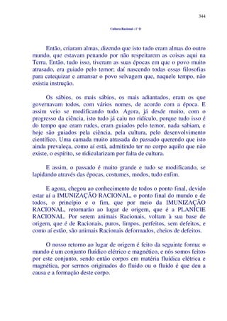 344
Cultura Racional - 1º O
Então, criaram almas, dizendo que isto tudo eram almas do outro
mundo, que estavam penando por não respeitarem as coisas aqui na
Terra. Então, tudo isso, tiveram as suas épocas em que o povo muito
atrasado, era guiado pelo temor; daí nascendo todas essas filosofias
para catequizar e amansar o povo selvagem que, naquele tempo, não
existia instrução.
Os sábios, os mais sábios, os mais adiantados, eram os que
governavam todos, com vários nomes, de acordo com a época. E
assim veio se modificando tudo. Agora, já desde muito, com o
progresso da ciência, isto tudo já caiu no ridículo, porque tudo isso é
do tempo que eram rudes, eram guiados pelo temor, nada sabiam, e
hoje são guiados pela ciência, pela cultura, pelo desenvolvimento
científico. Uma camada muito atrasada do passado querendo que isto
ainda prevaleça, como aí está, admitindo ter no corpo aquilo que não
existe, o espírito, se ridicularizam por falta de cultura.
E assim, o passado é muito grande e tudo se modificando, se
lapidando através das épocas, costumes, modos, tudo enfim.
E agora, chegou ao conhecimento de todos o ponto final, devido
estar aí a IMUNIZAÇÃO RACIONAL, o ponto final do mundo e de
todos, o princípio e o fim, que por meio da IMUNIZAÇÃO
RACIONAL, retornarão ao lugar de origem, que é a PLANÍCIE
RACIONAL. Por serem animais Racionais, voltam à sua base de
origem, que é de Racionais, puros, limpos, perfeitos, sem defeitos, e
como aí estão, são animais Racionais deformados, cheios de defeitos.
O nosso retorno ao lugar de origem é feito da seguinte forma: o
mundo é um conjunto fluídico elétrico e magnético, e nós somos feitos
por este conjunto, sendo então corpos em matéria fluídica elétrica e
magnética, por sermos originados do fluido ou o fluido é que deu a
causa e a formação deste corpo.
 