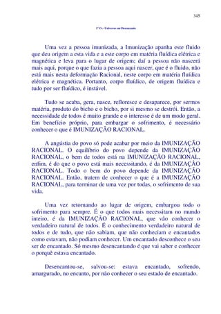 345
1º O – Universo em Desencanto
Uma vez a pessoa imunizada, a Imunização apanha este fluido
que deu origem a esta vida e a este corpo em matéria fluídica elétrica e
magnética e leva para o lugar de origem; daí a pessoa não nascerá
mais aqui, porque o que fazia a pessoa aqui nascer, que é o fluido, não
está mais nesta deformação Racional, neste corpo em matéria fluídica
elétrica e magnética. Portanto, corpo fluídico, de origem fluídica e
tudo por ser fluídico, é instável.
Tudo se acaba, gera, nasce, refloresce e desaparece, por sermos
matéria, produto do bicho e o bicho, por si mesmo se destrói. Então, a
necessidade de todos é muito grande e o interesse é de um modo geral.
Em benefício próprio, para embargar o sofrimento, é necessário
conhecer o que é IMUNIZAÇÃO RACIONAL.
A angústia do povo só pode acabar por meio da IMUNIZAÇÃO
RACIONAL. O equilíbrio do povo depende da IMUNIZAÇÃO
RACIONAL, o bem de todos está na IMUNIZAÇÃO RACIONAL,
enfim, é do que o povo está mais necessitando, é da IMUNIZAÇÃO
RACIONAL. Todo o bem do povo depende da IMUNIZAÇÃO
RACIONAL. Então, tratem de conhecer o que é a IMUNIZAÇÃO
RACIONAL, para terminar de uma vez por todas, o sofrimento de sua
vida.
Uma vez retornando ao lugar de origem, embargou todo o
sofrimento para sempre. É o que todos mais necessitam no mundo
inteiro, é da IMUNIZAÇÃO RACIONAL, que vão conhecer o
verdadeiro natural de todos. É o conhecimento verdadeiro natural de
todos e de tudo, que não sabiam, que não conheciam e encantados
como estavam, não podiam conhecer. Um encantado desconhece o seu
ser de encantado. Só mesmo desencantando é que vai saber e conhecer
o porquê estava encantado.
Desencantou-se, salvou-se: estava encantado, sofrendo,
amargurado, no encanto, por não conhecer o seu estado de encantado.
 