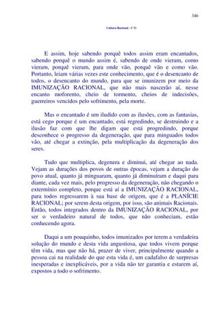 346
Cultura Racional - 1º O
E assim, hoje sabendo porquê todos assim eram encantados,
sabendo porquê o mundo assim é, sabendo de onde vieram, como
vieram, porquê vieram, para onde vão, porquê vão e como vão.
Portanto, leiam várias vezes este conhecimento, que é o desencanto de
todos, o desencanto do mundo, para que se imunizem por meio da
IMUNIZAÇÃO RACIONAL, que não mais nascerão aí, nesse
encanto moforento, cheio de tormento, cheios de indecisões,
guerreiros vencidos pelo sofrimento, pela morte.
Mas o encantado é um iludido com as ilusões, com as fantasias,
está cego porque é um encantado, está regredindo, se destruindo e a
ilusão faz com que lhe digam que está progredindo, porque
desconhece o progresso da degeneração, que para minguados todos
vão, até chegar a extinção, pela multiplicação da degeneração dos
seres.
Tudo que multiplica, degenera e diminui, até chegar ao nada.
Vejam as durações dos povos de outras épocas, vejam a duração do
povo atual, quanto já minguaram, quanto já diminuíram e daqui para
diante, cada vez mais, pelo progresso da degeneração, não chegando o
extermínio completo, porque está aí a IMUNIZAÇÃO RACIONAL,
para todos regressarem à sua base de origem, que é a PLANÍCIE
RACIONAL; por serem desta origem, por isso, são animais Racionais.
Então, todos integrados dentro da IMUNIZAÇÃO RACIONAL, por
ser o verdadeiro natural de todos, que não conheciam, estão
conhecendo agora.
Daqui a um pouquinho, todos imunizados por terem a verdadeira
solução do mundo e desta vida angustiosa, que todos vivem porque
têm vida, mas que não há, prazer de viver, principalmente quando a
pessoa cai na realidade do que esta vida é, um cadafalso de surpresas
inesperadas e inexplicáveis, por a vida não ter garantia e estarem aí,
expostos a todo o sofrimento.
 