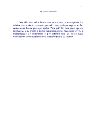 347
1º O – Universo em Desencanto
Esta vida que todos lutam sem recompensa; a recompensa é o
sofrimento constante e a morte, por não haver mais para quem apelar,
como nunca houve para que apelar. Para quê? Se para quem apelam
resolvesse, já de muito o mundo seria um paraíso, mas o que se vê é a
multiplicação do sofrimento e por estarem fora do vosso lugar
verdadeiro é que o sofrimento é o maior brilhante do mundo.
 