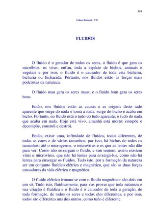 348
Cultura Racional - 1º O
FLUIDOS
O fluido é o gerador de todos os seres, o fluido é que gera os
micróbios, os vírus, enfim, toda a espécie de bichos, animais e
vegetais e por isso, o fluido é o causador de toda esta bicheira,
bicharia ou bicharada. Portanto, nos fluidos estão as forças mais
poderosas da natureza.
O fluido mau gera os seres maus, e o fluido bom gera os seres
bons.
Então, nos fluidos estão as causas e as origens deste tudo
aparente que surge do nada e torna a nada, surge do bicho e acaba em
bicho. Portanto, no fluido está o tudo do tudo aparente, o tudo do nada
que acaba em nada. Hoje está vivo, amanhã está morto: compõe e
decompõe, constrói e destrói.
Então, existe uma, infinidade de fluidos, todos diferentes, de
todas as cores e de vários tamanhos, por isso, há bichos de todos os
tamanhos: até o microgerme, o microvírus e os que as lentes não dão
para ver. Como não enxergam o fluido, e sim sentem, assim existem
vírus e microvírus, que não há lentes para enxergá-los, como não há
lentes para enxergar os fluidos. Tudo isto, por a formação da natureza
ser um conjunto fluídico elétrico e magnético, que são as duas forças
causadoras da vida elétrica e magnética.
O fluido elétrico irmana-se com o fluido magnético: são dois em
um só. Tudo isto, fluidicamente, para vos provar que toda natureza e
sua criação é fluídica e o fluido é o causador de toda a geração, de
toda formação, de todos os seres e todos eles diferentes, e por isso,
todos são diferentes uns dos outros, como tudo é diferente.
 