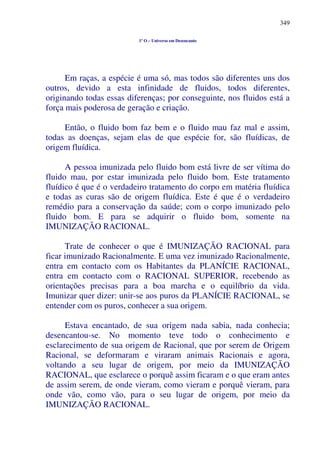 349
1º O – Universo em Desencanto
Em raças, a espécie é uma só, mas todos são diferentes uns dos
outros, devido a esta infinidade de fluidos, todos diferentes,
originando todas essas diferenças; por conseguinte, nos fluidos está a
força mais poderosa de geração e criação.
Então, o fluido bom faz bem e o fluido mau faz mal e assim,
todas as doenças, sejam elas de que espécie for, são fluídicas, de
origem fluídica.
A pessoa imunizada pelo fluido bom está livre de ser vítima do
fluido mau, por estar imunizada pelo fluido bom. Este tratamento
fluídico é que é o verdadeiro tratamento do corpo em matéria fluídica
e todas as curas são de origem fluídica. Este é que é o verdadeiro
remédio para a conservação da saúde; com o corpo imunizado pelo
fluido bom. E para se adquirir o fluido bom, somente na
IMUNIZAÇÃO RACIONAL.
Trate de conhecer o que é IMUNIZAÇÃO RACIONAL para
ficar imunizado Racionalmente. E uma vez imunizado Racionalmente,
entra em contacto com os Habitantes da PLANÍCIE RACIONAL,
entra em contacto com o RACIONAL SUPERIOR, recebendo as
orientações precisas para a boa marcha e o equilíbrio da vida.
Imunizar quer dizer: unir-se aos puros da PLANÍCIE RACIONAL, se
entender com os puros, conhecer a sua origem.
Estava encantado, de sua origem nada sabia, nada conhecia;
desencantou-se. No momento teve todo o conhecimento e
esclarecimento de sua origem de Racional, que por serem de Origem
Racional, se deformaram e viraram animais Racionais e agora,
voltando a seu lugar de origem, por meio da IMUNIZAÇÃO
RACIONAL, que esclarece o porquê assim ficaram e o que eram antes
de assim serem, de onde vieram, como vieram e porquê vieram, para
onde vão, como vão, para o seu lugar de origem, por meio da
IMUNIZAÇÃO RACIONAL.
 