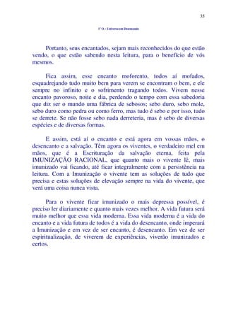 35
1º O – Universo em Desencanto
Portanto, seus encantados, sejam mais reconhecidos do que estão
vendo, o que estão sabendo nesta leitura, para o benefício de vós
mesmos.
Fica assim, esse encanto moforento, todos aí mofados,
esquadrejando tudo muito bem para verem se encontram o bem, e ele
sempre no infinito e o sofrimento tragando todos. Vivem nesse
encanto pavoroso, noite e dia, perdendo o tempo com essa sabedoria
que diz ser o mundo uma fábrica de sebosos; sebo duro, sebo mole,
sebo duro como pedra ou como ferro, mas tudo é sebo e por isso, tudo
se derrete. Se não fosse sebo nada derreteria, mas é sebo de diversas
espécies e de diversas formas.
E assim, está aí o encanto e está agora em vossas mãos, o
desencanto e a salvação. Têm agora os viventes, o verdadeiro mel em
mãos, que é a Escrituração da salvação eterna, feita pela
IMUNIZAÇÃO RACIONAL, que quanto mais o vivente lê, mais
imunizado vai ficando, até ficar integralmente com a persistência na
leitura. Com a Imunização o vivente tem as soluções de tudo que
precisa e estas soluções de elevação sempre na vida do vivente, que
verá uma coisa nunca vista.
Para o vivente ficar imunizado o mais depressa possível, é
preciso ler diariamente e quanto mais vezes melhor. A vida futura será
muito melhor que essa vida moderna. Essa vida moderna é a vida do
encanto e a vida futura de todos é a vida do desencanto, onde imperará
a Imunização e em vez de ser encanto, é desencanto. Em vez de ser
espiritualização, de viverem de experiências, viverão imunizados e
certos.
 
