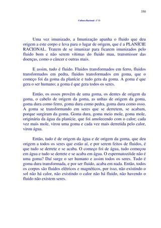 350
Cultura Racional - 1º O
Uma vez imunizado, a Imunização apanha o fluido que deu
origem a este corpo e leva para o lugar de origem, que é a PLANÍCIE
RACIONAL. Tratem de se imunizar para ficarem imunizados pelo
fluido bom e não serem vítimas do fluido mau, transmissor das
doenças, como o câncer e outras mais.
E assim, tudo é fluido. Fluidos transformados em ferro, fluidos
transformados em pedra, fluidos transformados em goma, que o
começo foi da goma da planície e tudo gera da goma. A goma é que
gera o ser humano; a goma é que gera todos os seres.
Então, os ossos provêm de uma goma, os dentes de origem da
goma, o cabelo de origem da goma, as unhas de origem da goma,
goma dura como ferro, goma dura como pedra, goma dura como osso.
A goma se transformando em seres que se derretem, se acabam,
porque surgiram da goma. Goma dura, goma meio mole, goma mole,
originária da água da planície, que foi amolecendo com o calor; cada
vez mais mole, virou uma goma e cada vez mais derretida pelo calor,
virou água.
Então, tudo é de origem da água e de origem da goma, que deu
origem a todos os seres que estão aí, e por serem feitos de fluidos, é
que tudo se derrete e se acaba. O começo foi de água, tudo começou
em água e tudo se derrete e se acaba em água. O espermatozóide não é
uma goma? Daí surge o ser humano e assim todos os seres. Tudo é
goma dura transformada, e por ser fluido, acaba em nada. Então, todos
os corpos são fluidos elétricos e magnéticos, por isso, não existindo o
sol não há calor, não existindo o calor não há fluido, não havendo o
fluido não existem seres.
 