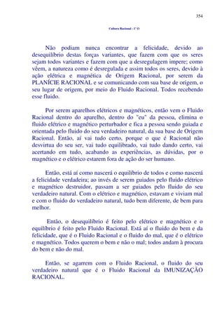 354
Cultura Racional - 1º O
Não podiam nunca encontrar a felicidade, devido ao
desequilíbrio destas forças variantes, que fazem com que os seres
sejam todos variantes e fazem com que a desregulagem impere; como
vêem, a natureza como é desregulada e assim todos os seres, devido à
ação elétrica e magnética de Origem Racional, por serem da
PLANÍCIE RACIONAL e se comunicando com sua base de origem, o
seu lugar de origem, por meio do Fluido Racional. Todos recebendo
esse fluido.
Por serem aparelhos elétricos e magnéticos, então vem o Fluido
Racional dentro do aparelho, dentro do "eu" da pessoa, elimina o
fluido elétrico e magnético perturbador e fica a pessoa sendo guiada e
orientada pelo fluido do seu verdadeiro natural, da sua base de Origem
Racional. Então, aí vai tudo certo, porque o que é Racional não
desvirtua do seu ser, vai tudo equilibrado, vai tudo dando certo, vai
acertando em tudo, acabando as experiências, as dúvidas, por o
magnético e o elétrico estarem fora de ação do ser humano.
Então, está aí como nascerá o equilíbrio de todos e como nascerá
a felicidade verdadeira; ao invés de serem guiados pelo fluido elétrico
e magnético destruidor, passam a ser guiados pelo fluido do seu
verdadeiro natural. Com o elétrico e magnético, estavam e viviam mal
e com o fluido do verdadeiro natural, tudo bem diferente, de bem para
melhor.
Então, o desequilíbrio é feito pelo elétrico e magnético e o
equilíbrio é feito pelo Fluido Racional. Está aí o fluido do bem e da
felicidade, que é o Fluido Racional e o fluido do mal, que é o elétrico
e magnético. Todos querem o bem e não o mal; todos andam à procura
do bem e não do mal.
Então, se agarrem com o Fluido Racional, o fluido do seu
verdadeiro natural que é o Fluido Racional da IMUNIZAÇÃO
RACIONAL.
 