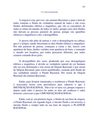 355
1º O – Universo em Desencanto
A origem é esta, por isso, são animais Racionais e para o bem de
todos somente o fluido do verdadeiro natural de todos e não esses
fluidos deformados elétrico e magnético, que são os causadores de
todas as ruínas do mundo, de todos os males, porque estes dois fluidos
não deixam as pessoas pararem de pensar, porque são aparelhos
elétricos e magnéticos e daí, o desequilíbrio.
A pessoa não pára de pensar e vem a desregulagem na cabeça,
que é o relógio, aonde funcionam os dois fluidos elétrico e magnético.
Por não pararem de pensar, começam a variar e daí, loucos com
aparência de bons, doidos varridos com aparência de bons, e tornando
o mundo um hospício, por todos pensarem diferente, por todos
estarem variando desse jeito.
O desequilíbrio dos seres, produzido por essa desregulagem
elétrica e magnética, é devido ao verdadeiro natural do ser humano
não ser este deformado e sim serem de Origem Racional; e por serem
de Origem Racional, para serem equilibrados, somente pelo fluido do
seu verdadeiro natural, o Fluido Racional. Por serem de Origem
Racional são animais Racionais.
Então, para ficarem imunizados e receberem o Fluido Racional,
é necessário lerem com persistência para saberem o que é
IMUNIZAÇÃO RACIONAL. Não é ler só uma vez, porque esquece e
depois nada sabe; é preciso ler todos os dias até conhecer e saber
historiar, conversar o que é IMUNIZAÇÃO RACIONAL.
Então, está aí, em primeiro lugar, o fluido da sua base de origem,
o Fluido Racional, em segundo lugar, o mesmo fluido e em terceiro, o
mesmo fluido e sempre tudo na sua base de origem, a PLANÍCIE
RACIONAL.
 