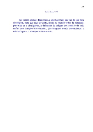 356
Cultura Racional - 1º O
Por serem animais Racionais, é que tudo tem que ser da sua base
de origem, para que tudo dê certo. Estão no mundo todos de parabéns,
por estar aí a divulgação, a definição da origem dos seres e de tudo
enfim que compõe este encanto, que ninguém nunca desencantou, a
não ser agora, o abençoado desencanto.
 