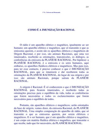 357
1º O – Universo em Desencanto
COMO É A IMUNIZAÇÃO RACIONAL
O rádio é um aparelho elétrico e magnético, igualmente ao ser
humano; um aparelho elétrico e magnético, que só transmite o que as
emissoras querem, e assim são os aparelhos elétricos e magnéticos de
Origem Racional, e por isso, são animais Racionais, que uma vez
imunizados, receberão as orientações, transmissões, os diálogos, as
conferências da emissora da PLANÍCIE RACIONAL. Por hipótese: a
PLANÍCIE RACIONAL é a emissora e os seres humanos, aqui
embaixo, os aparelhos fluídicos elétricos e magnéticos. Mas para isso,
para ter esse contacto, é preciso conhecer o que é IMUNIZAÇÃO
RACIONAL, para que se imunizem e daí receberem todas as
orientações da PLANÍCIE RACIONAL, do lugar de sua origem e por
isso são animais Racionais, porque saíram da PLANÍCIE
RACIONAL.
A origem é Racional. É só conhecerem o que é IMUNIZAÇÃO
RACIONAL para ficarem imunizados, e receberão todas as
orientações precisas para o equilíbrio da vida, todas as conferências
que forem necessárias e todos os esclarecimentos que forem
necessários para o equilíbrio de todos.
Portanto, são aparelhos elétricos e magnéticos; serão orientados
da base de origem, vamos dizer, da emissora Racional, da PLANÍCIE
RACIONAL. Uma simples comparação do aparelho de rádio, que só
transmite o que as emissoras querem, por serem elétricos e
magnéticos. E o ser humano, que é um aparelho elétrico e magnético,
é um corpo em matéria fluídica elétrica e magnética, que transmite o
que recebe, tudo que for necessário, da PLANÍCIE RACIONAL.
 