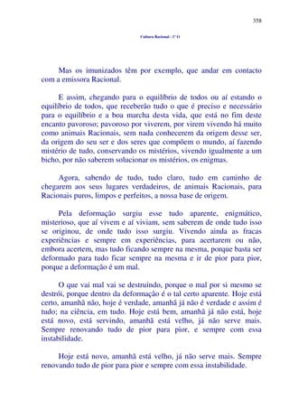 358
Cultura Racional - 1º O
Mas os imunizados têm por exemplo, que andar em contacto
com a emissora Racional.
E assim, chegando para o equilíbrio de todos ou aí estando o
equilíbrio de todos, que receberão tudo o que é preciso e necessário
para o equilíbrio e a boa marcha desta vida, que está no fim deste
encanto pavoroso; pavoroso por viverem, por virem vivendo há muito
como animais Racionais, sem nada conhecerem da origem desse ser,
da origem do seu ser e dos seres que compõem o mundo, aí fazendo
mistério de tudo, conservando os mistérios, vivendo igualmente a um
bicho, por não saberem solucionar os mistérios, os enigmas.
Agora, sabendo de tudo, tudo claro, tudo em caminho de
chegarem aos seus lugares verdadeiros, de animais Racionais, para
Racionais puros, limpos e perfeitos, a nossa base de origem.
Pela deformação surgiu esse tudo aparente, enigmático,
misterioso, que aí vivem e aí viviam, sem saberem de onde tudo isso
se originou, de onde tudo isso surgiu. Vivendo ainda as fracas
experiências e sempre em experiências, para acertarem ou não,
embora acertem, mas tudo ficando sempre na mesma, porque basta ser
deformado para tudo ficar sempre na mesma e ir de pior para pior,
porque a deformação é um mal.
O que vai mal vai se destruindo, porque o mal por si mesmo se
destrói, porque dentro da deformação é o tal certo aparente. Hoje está
certo, amanhã não, hoje é verdade, amanhã já não é verdade e assim é
tudo; na ciência, em tudo. Hoje está bem, amanhã já não está, hoje
está novo, está servindo, amanhã está velho, já não serve mais.
Sempre renovando tudo de pior para pior, e sempre com essa
instabilidade.
Hoje está novo, amanhã está velho, já não serve mais. Sempre
renovando tudo de pior para pior e sempre com essa instabilidade.
 